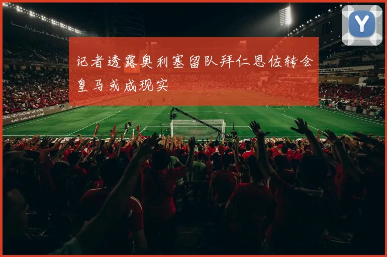 记者透露奥利塞留队拜仁恩佐转会皇马或成现实
