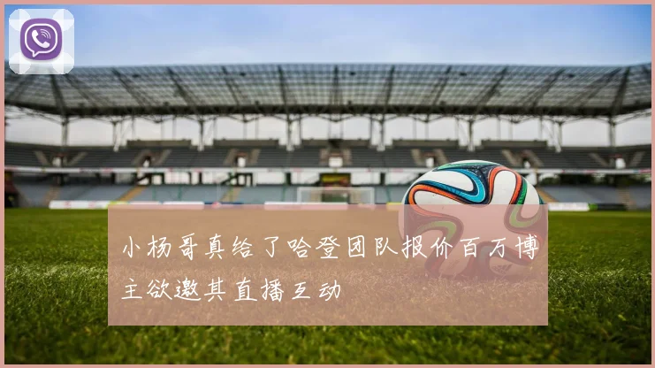 小杨哥真给了哈登团队报价百万博主欲邀其直播互动