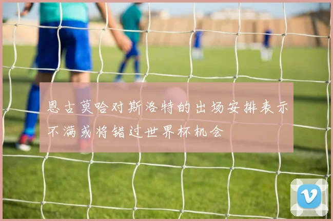 恩古莫哈对斯洛特的出场安排表示不满或将错过世界杯机会