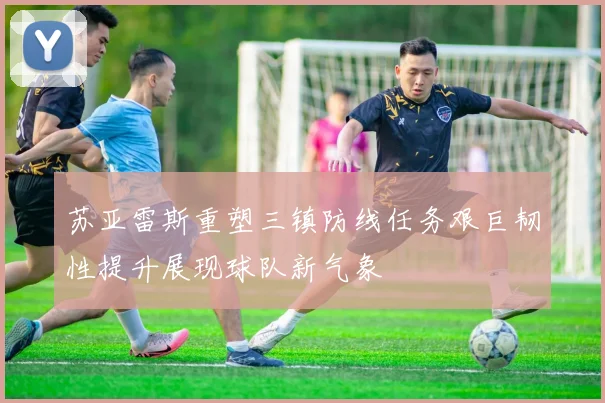 苏亚雷斯重塑三镇防线任务艰巨韧性提升展现球队新气象
