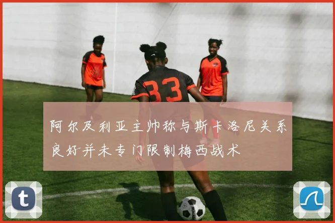 阿尔及利亚主帅称与斯卡洛尼关系良好并未专门限制梅西战术