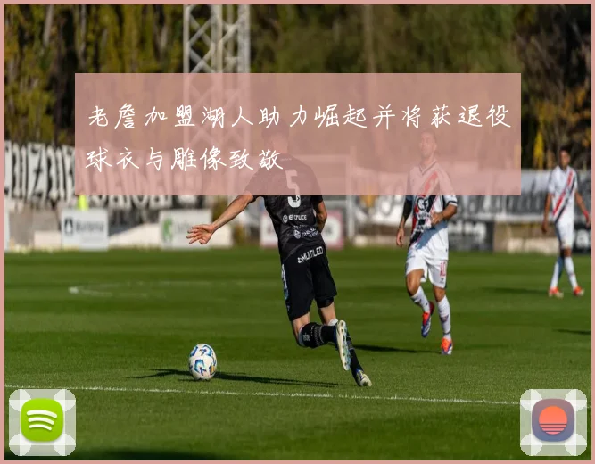 老詹加盟湖人助力崛起并将获退役球衣与雕像致敬