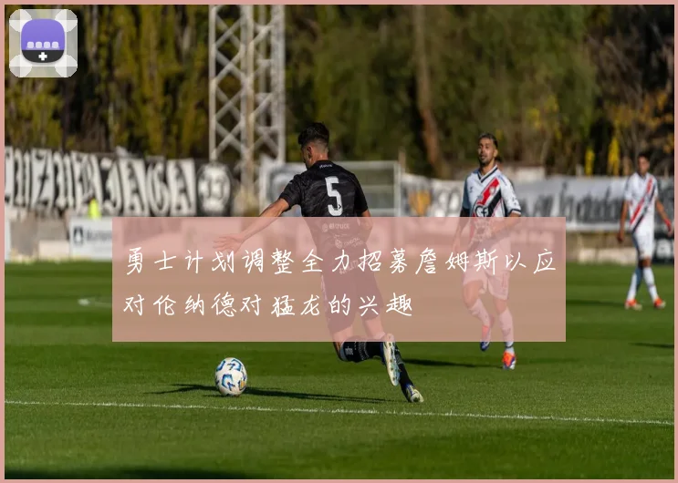 勇士计划调整全力招募詹姆斯以应对伦纳德对猛龙的兴趣