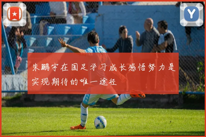 朱鹏宇在国足学习成长感悟努力是实现期待的唯一途径