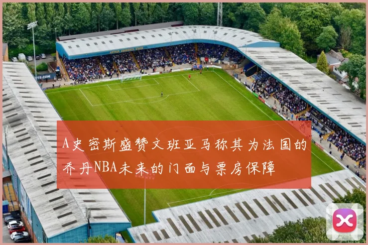 A史密斯盛赞文班亚马称其为法国的乔丹NBA未来的门面与票房保障
