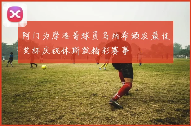 阿门为摩洛哥球员乌纳希颁发最佳奖杯庆祝休斯敦精彩赛事