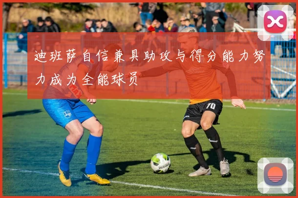 迪班萨自信兼具助攻与得分能力努力成为全能球员